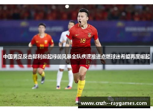 中国男足反击犀利掀起绿茵风暴全队疾速推进点燃球迷希望再度崛起 中国男足反击犀利掀起绿茵风暴全队疾速推进点燃球迷希望再度崛起