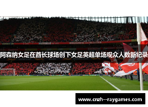 阿森纳女足在酋长球场创下女足英超单场观众人数新纪录 阿森纳女足在酋长球场创下女足英超单场观众人数新纪录